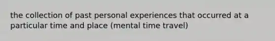 the collection of past personal experiences that occurred at a particular time and place (mental time travel)