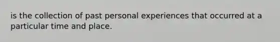 is the collection of past personal experiences that occurred at a particular time and place.