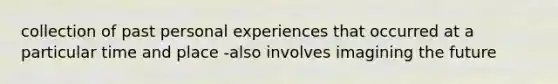 collection of past personal experiences that occurred at a particular time and place -also involves imagining the future