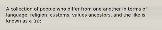 A collection of people who differ from one another in terms of language, religion, customs, values ancestors, and the like is known as a (n):