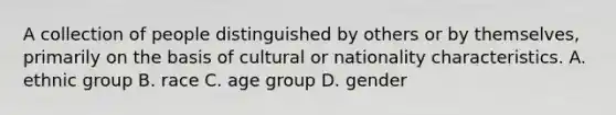 A collection of people distinguished by others or by themselves, primarily on the basis of cultural or nationality characteristics. A. ethnic group B. race C. age group D. gender