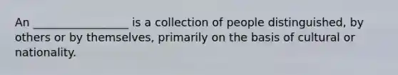 An _________________ is a collection of people distinguished, by others or by themselves, primarily on the basis of cultural or nationality.