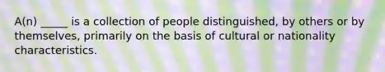 A(n) _____ is a collection of people distinguished, by others or by themselves, primarily on the basis of cultural or nationality characteristics.