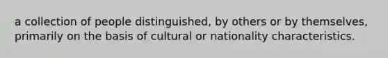 a collection of people distinguished, by others or by themselves, primarily on the basis of cultural or nationality characteristics.