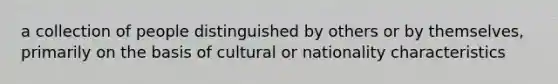 a collection of people distinguished by others or by themselves, primarily on the basis of cultural or nationality characteristics