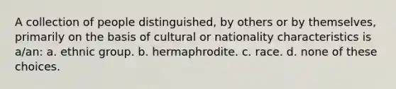 A collection of people distinguished, by others or by themselves, primarily on the basis of cultural or nationality characteristics is a/an: a. ethnic group. b. hermaphrodite. c. race. d. none of these choices.