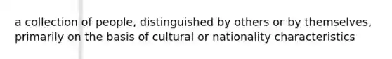 a collection of people, distinguished by others or by themselves, primarily on the basis of cultural or nationality characteristics