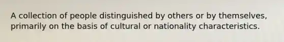 A collection of people distinguished by others or by themselves, primarily on the basis of cultural or nationality characteristics.