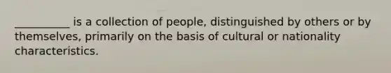 __________ is a collection of people, distinguished by others or by themselves, primarily on the basis of cultural or nationality characteristics.