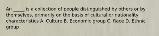 An _____ is a collection of people distinguished by others or by themselves, primarily on the basis of cultural or nationality characteristics A. Culture B. Economic group C. Race D. Ethnic group