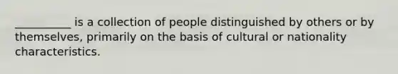 __________ is a collection of people distinguished by others or by themselves, primarily on the basis of cultural or nationality characteristics.