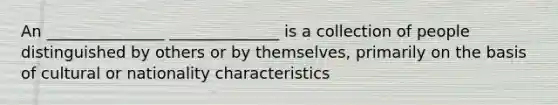 An _______________ ______________ is a collection of people distinguished by others or by themselves, primarily on the basis of cultural or nationality characteristics