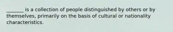 _______ is a collection of people distinguished by others or by themselves, primarily on the basis of cultural or nationality characteristics.