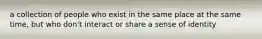 a collection of people who exist in the same place at the same time, but who don't interact or share a sense of identity