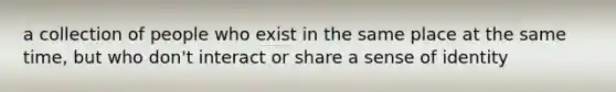 a collection of people who exist in the same place at the same time, but who don't interact or share a sense of identity