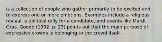 is a collection of people who gather primarily to be excited and to express one or more emotions. Examples include a religious revival, a political rally for a candidate, and events like Mardi Gras. Goode (1992, p. 23) points out that the main purpose of expressive crowds is belonging to the crowd itself.