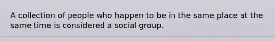 A collection of people who happen to be in the same place at the same time is considered a social group.