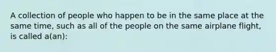 A collection of people who happen to be in the same place at the same time, such as all of the people on the same airplane flight, is called a(an):