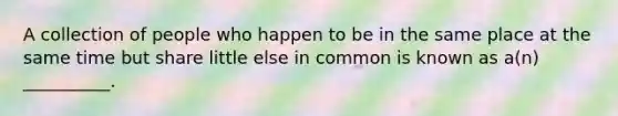 A collection of people who happen to be in the same place at the same time but share little else in common is known as a(n) __________.