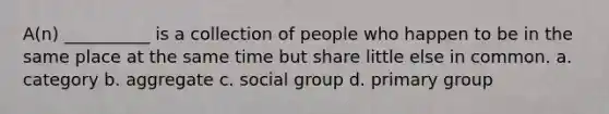 A(n) __________ is a collection of people who happen to be in the same place at the same time but share little else in common. a. category b. aggregate c. social group d. primary group