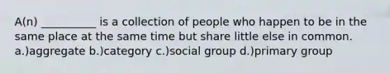 A(n) __________ is a collection of people who happen to be in the same place at the same time but share little else in common. a.)aggregate b.)category c.)social group d.)primary group