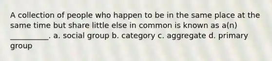 A collection of people who happen to be in the same place at the same time but share little else in common is known as a(n) __________. a. social group b. category c. aggregate d. primary group