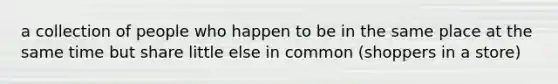 a collection of people who happen to be in the same place at the same time but share little else in common (shoppers in a store)