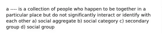 a ---- is a collection of people who happen to be together in a particular place but do not significantly interact or identify with each other a) social aggregate b) social category c) secondary group d) social group