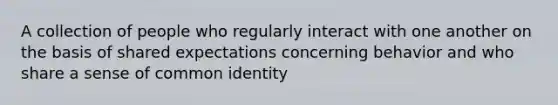 A collection of people who regularly interact with one another on the basis of shared expectations concerning behavior and who share a sense of common identity