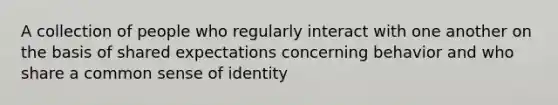 A collection of people who regularly interact with one another on the basis of shared expectations concerning behavior and who share a common sense of identity