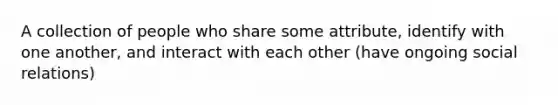 A collection of people who share some attribute, identify with one another, and interact with each other (have ongoing social relations)