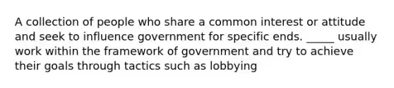 A collection of people who share a common interest or attitude and seek to influence government for specific ends. _____ usually work within the framework of government and try to achieve their goals through tactics such as lobbying