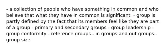 - a collection of people who have something in common and who believe that what they have in common is significant. - group is partly defined by the fact that its members feel like they are part of a group - primary and secondary groups - group leadership - group conformity - reference groups - in groups and out groups - group size