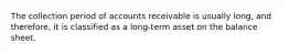 The collection period of accounts receivable is usually​ long, and​ therefore, it is classified as a​ long-term asset on the balance sheet.