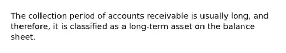 The collection period of accounts receivable is usually​ long, and​ therefore, it is classified as a​ long-term asset on the balance sheet.