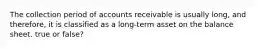 The collection period of accounts receivable is usually long, and therefore, it is classified as a long-term asset on the balance sheet. true or false?