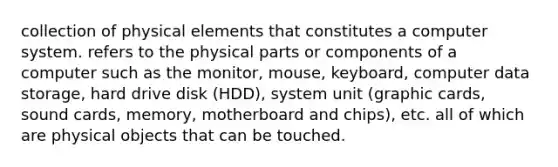 collection of physical elements that constitutes a computer system. refers to the physical parts or components of a computer such as the monitor, mouse, keyboard, computer data storage, hard drive disk (HDD), system unit (graphic cards, sound cards, memory, motherboard and chips), etc. all of which are physical objects that can be touched.