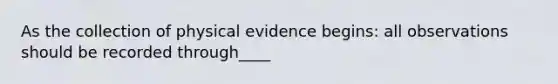 As the collection of physical evidence begins: all observations should be recorded through____