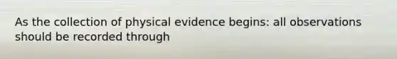 As the collection of physical evidence begins: all observations should be recorded through