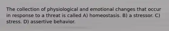 The collection of physiological and emotional changes that occur in response to a threat is called A) homeostasis. B) a stressor. C) stress. D) assertive behavior.