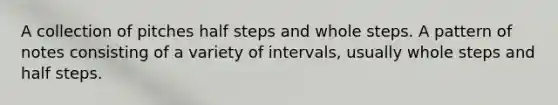 A collection of pitches half steps and whole steps. A pattern of notes consisting of a variety of intervals, usually whole steps and half steps.