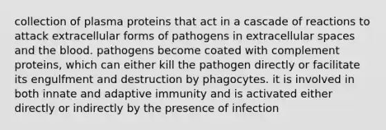 collection of plasma proteins that act in a cascade of reactions to attack extracellular forms of pathogens in extracellular spaces and <a href='https://www.questionai.com/knowledge/k7oXMfj7lk-the-blood' class='anchor-knowledge'>the blood</a>. pathogens become coated with complement proteins, which can either kill the pathogen directly or facilitate its engulfment and destruction by phagocytes. it is involved in both innate and adaptive immunity and is activated either directly or indirectly by the presence of infection