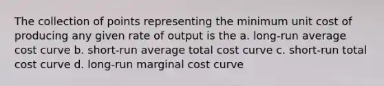 The collection of points representing the minimum unit cost of producing any given rate of output is the a. long-run average cost curve b. short-run average total cost curve c. short-run total cost curve d. long-run marginal cost curve