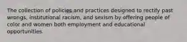 The collection of policies and practices designed to rectify past wrongs, institutional racism, and sexism by offering people of color and women both employment and educational opportunities.