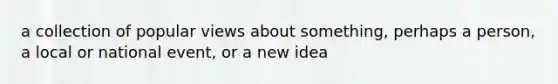 a collection of popular views about something, perhaps a person, a local or national event, or a new idea