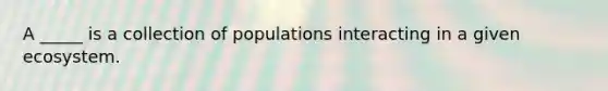 A _____ is a collection of populations interacting in a given ecosystem.