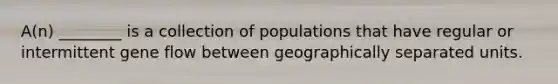 A(n) ________ is a collection of populations that have regular or intermittent gene flow between geographically separated units.