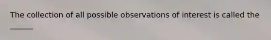 The collection of all possible observations of interest is called the ______