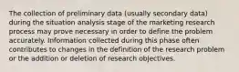 The collection of preliminary data (usually secondary data) during the situation analysis stage of the marketing research process may prove necessary in order to define the problem accurately. Information collected during this phase often contributes to changes in the definition of the research problem or the addition or deletion of research objectives.