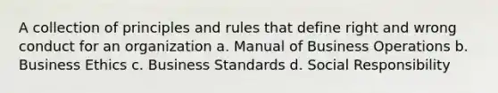 A collection of principles and rules that define right and wrong conduct for an organization a. Manual of Business Operations b. Business Ethics c. Business Standards d. Social Responsibility